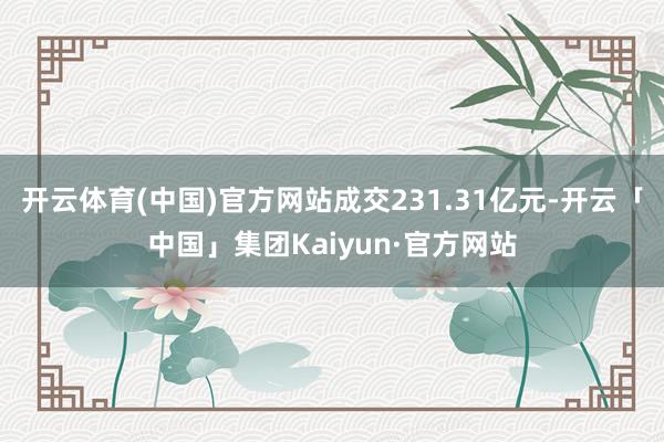 开云体育(中国)官方网站成交231.31亿元-开云「中国」集团Kaiyun·官方网站