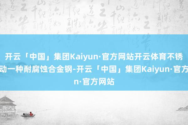 开云「中国」集团Kaiyun·官方网站开云体育不锈钢行动一种耐腐蚀合金钢-开云「中国」集团Kaiyun·官方网站