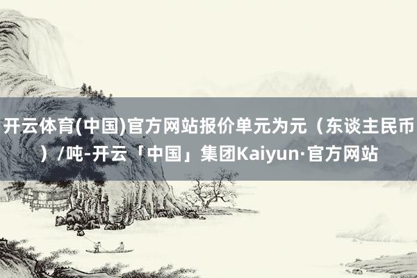 开云体育(中国)官方网站报价单元为元（东谈主民币）/吨-开云「中国」集团Kaiyun·官方网站