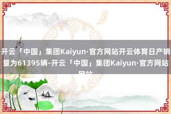 开云「中国」集团Kaiyun·官方网站开云体育日产销量为61395辆-开云「中国」集团Kaiyun·官方网站