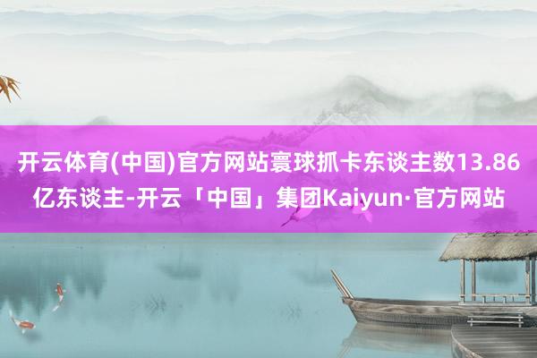 开云体育(中国)官方网站寰球抓卡东谈主数13.86亿东谈主-开云「中国」集团Kaiyun·官方网站