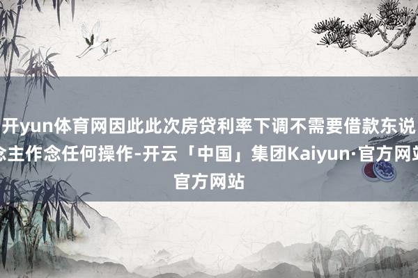 开yun体育网因此此次房贷利率下调不需要借款东说念主作念任何操作-开云「中国」集团Kaiyun·官方网站