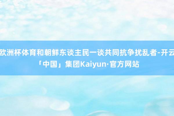 欧洲杯体育和朝鲜东谈主民一谈共同抗争扰乱者-开云「中国」集团Kaiyun·官方网站