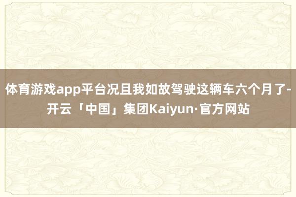 体育游戏app平台况且我如故驾驶这辆车六个月了-开云「中国」集团Kaiyun·官方网站