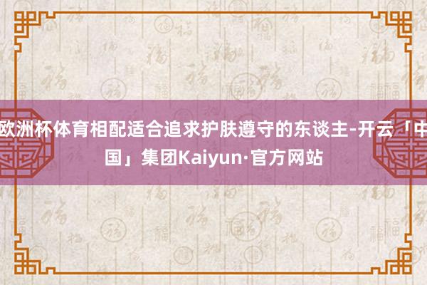 欧洲杯体育相配适合追求护肤遵守的东谈主-开云「中国」集团Kaiyun·官方网站