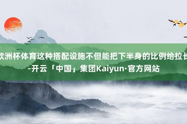 欧洲杯体育这种搭配设施不但能把下半身的比例给拉长-开云「中国」集团Kaiyun·官方网站