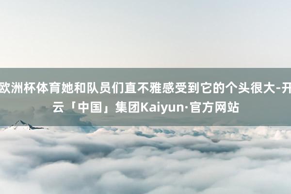 欧洲杯体育她和队员们直不雅感受到它的个头很大-开云「中国」集团Kaiyun·官方网站