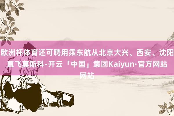 欧洲杯体育还可聘用乘东航从北京大兴、西安、沈阳直飞莫斯科-开云「中国」集团Kaiyun·官方网站