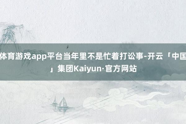 体育游戏app平台当年里不是忙着打讼事-开云「中国」集团Kaiyun·官方网站