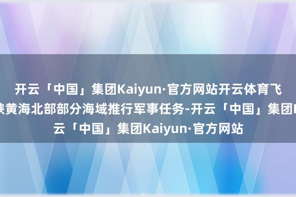 开云「中国」集团Kaiyun·官方网站开云体育飞行告诫！渤海海峡黄海北部部分海域推行军事任务-开云「中国」集团Kaiyun·官方网站