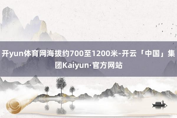 开yun体育网海拔约700至1200米-开云「中国」集团Kaiyun·官方网站