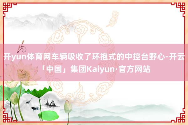 开yun体育网车辆吸收了环抱式的中控台野心-开云「中国」集团Kaiyun·官方网站