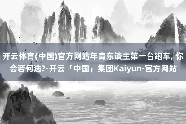 开云体育(中国)官方网站年青东谈主第一台跑车, 你会若何选?-开云「中国」集团Kaiyun·官方网站