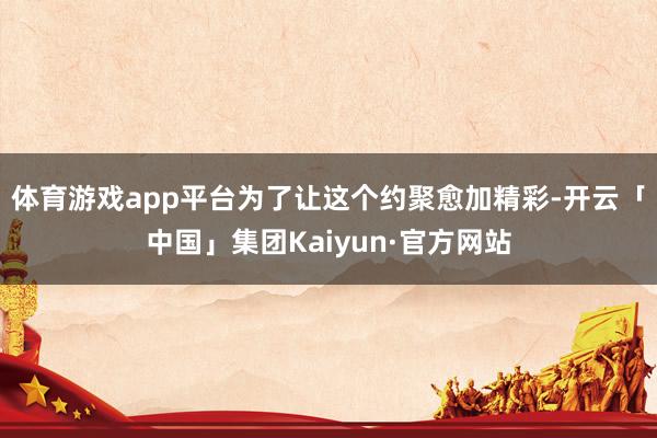 体育游戏app平台为了让这个约聚愈加精彩-开云「中国」集团Kaiyun·官方网站