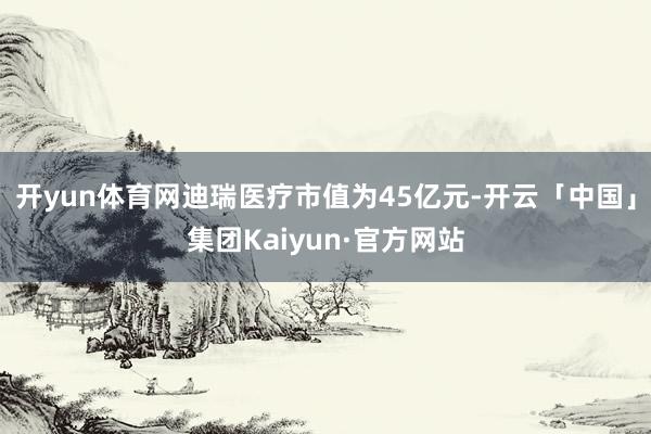 开yun体育网迪瑞医疗市值为45亿元-开云「中国」集团Kaiyun·官方网站