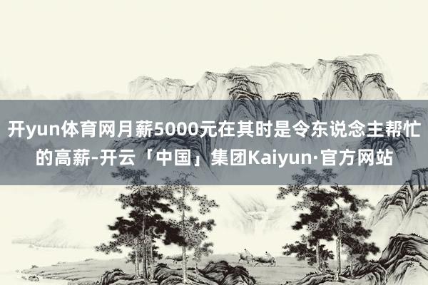 开yun体育网月薪5000元在其时是令东说念主帮忙的高薪-开云「中国」集团Kaiyun·官方网站