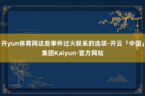 开yun体育网这些事件过火联系的选项-开云「中国」集团Kaiyun·官方网站