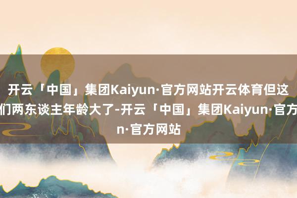 开云「中国」集团Kaiyun·官方网站开云体育但这是他们两东谈主年龄大了-开云「中国」集团Kaiyun·官方网站