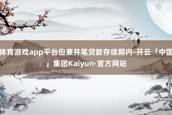 体育游戏app平台但兼并笔贷款存续期内-开云「中国」集团Kaiyun·官方网站