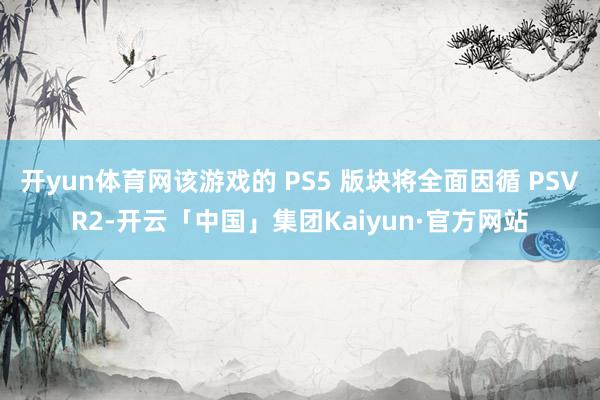 开yun体育网该游戏的 PS5 版块将全面因循 PSVR2-开云「中国」集团Kaiyun·官方网站