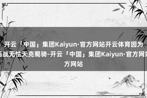 开云「中国」集团Kaiyun·官方网站开云体育因为百战无怯天克蜀骑-开云「中国」集团Kaiyun·官方网站