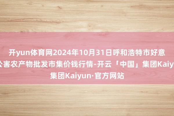 开yun体育网2024年10月31日呼和浩特市好意思通首府无公害农产物批发市集价钱行情-开云「中国」集团Kaiyun·官方网站