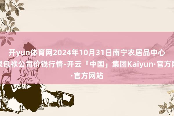 开yun体育网2024年10月31日南宁农居品中心有限包袱公司价钱行情-开云「中国」集团Kaiyun·官方网站