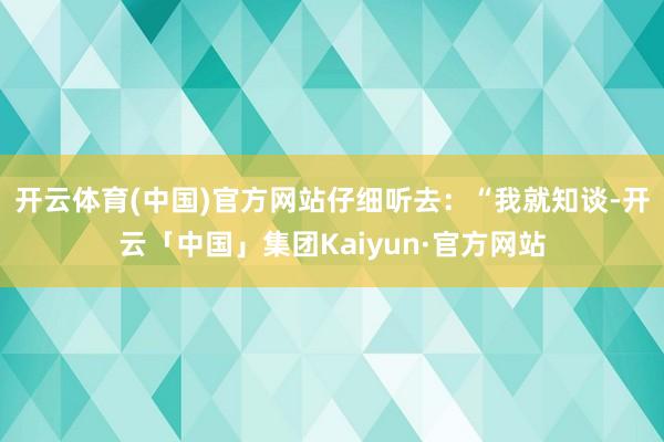 开云体育(中国)官方网站仔细听去：“我就知谈-开云「中国」集团Kaiyun·官方网站