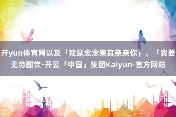 开yun体育网以及「我是念念果真亲亲你」、「我要无穷酣饮-开云「中国」集团Kaiyun·官方网站