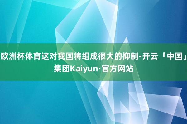 欧洲杯体育这对我国将组成很大的抑制-开云「中国」集团Kaiyun·官方网站