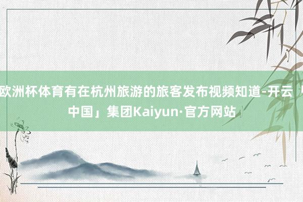 欧洲杯体育有在杭州旅游的旅客发布视频知道-开云「中国」集团Kaiyun·官方网站