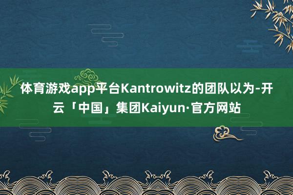 体育游戏app平台　　Kantrowitz的团队以为-开云「中国」集团Kaiyun·官方网站