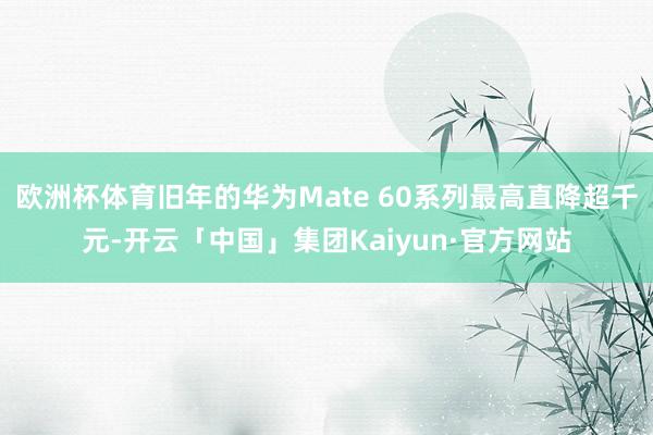 欧洲杯体育旧年的华为Mate 60系列最高直降超千元-开云「中国」集团Kaiyun·官方网站