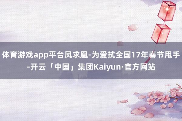 体育游戏app平台凤求凰-为爱拭全国17年春节甩手-开云「中国」集团Kaiyun·官方网站