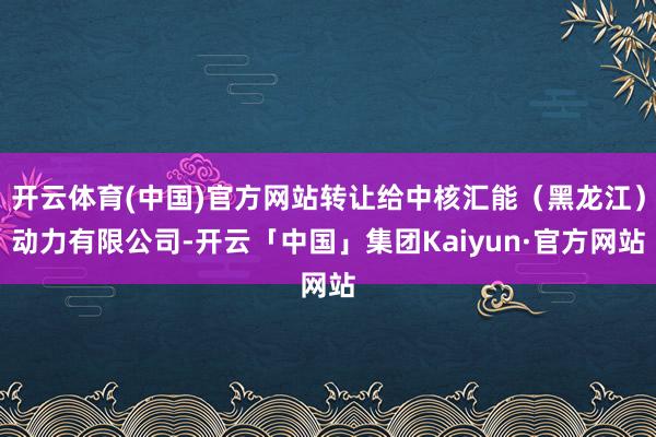 开云体育(中国)官方网站转让给中核汇能（黑龙江）动力有限公司-开云「中国」集团Kaiyun·官方网站