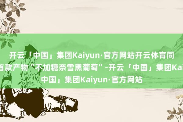 开云「中国」集团Kaiyun·官方网站开云体育同期推出该系列首款产物“不加糖奈雪黑葡萄”-开云「中国」集团Kaiyun·官方网站