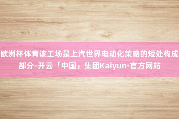 欧洲杯体育该工场是上汽世界电动化策略的短处构成部分-开云「中国」集团Kaiyun·官方网站