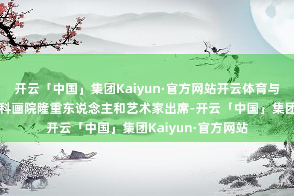 开云「中国」集团Kaiyun·官方网站开云体育与来自世界各地的专科画院隆重东说念主和艺术家出席-开云「中国」集团Kaiyun·官方网站