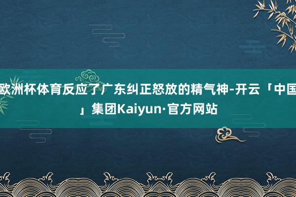 欧洲杯体育反应了广东纠正怒放的精气神-开云「中国」集团Kaiyun·官方网站