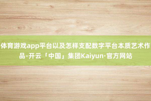 体育游戏app平台以及怎样支配数字平台本质艺术作品-开云「中国」集团Kaiyun·官方网站