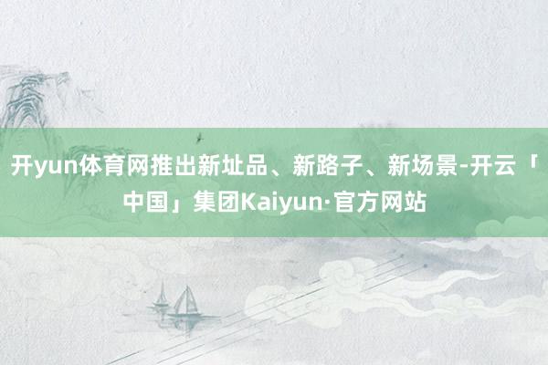 开yun体育网推出新址品、新路子、新场景-开云「中国」集团Kaiyun·官方网站