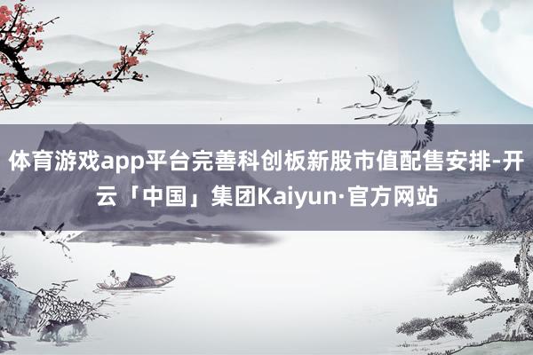 体育游戏app平台完善科创板新股市值配售安排-开云「中国」集团Kaiyun·官方网站