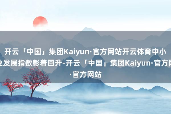 开云「中国」集团Kaiyun·官方网站开云体育中小企业发展指数彰着回升-开云「中国」集团Kaiyun·官方网站