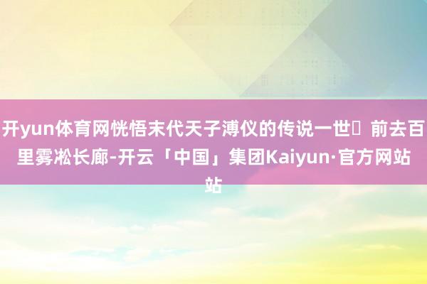 开yun体育网恍悟末代天子溥仪的传说一世✨前去百里雾凇长廊-开云「中国」集团Kaiyun·官方网站