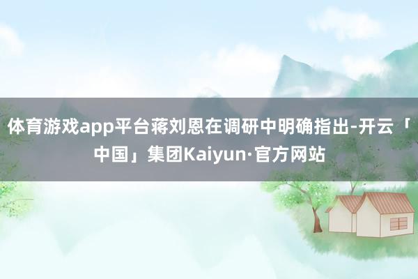 体育游戏app平台蒋刘恩在调研中明确指出-开云「中国」集团Kaiyun·官方网站