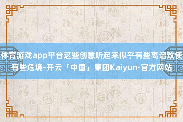 体育游戏app平台这些创意听起来似乎有些离谱致使有些危境-开云「中国」集团Kaiyun·官方网站