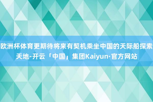 欧洲杯体育更期待将来有契机乘坐中国的天际船探索天地-开云「中国」集团Kaiyun·官方网站