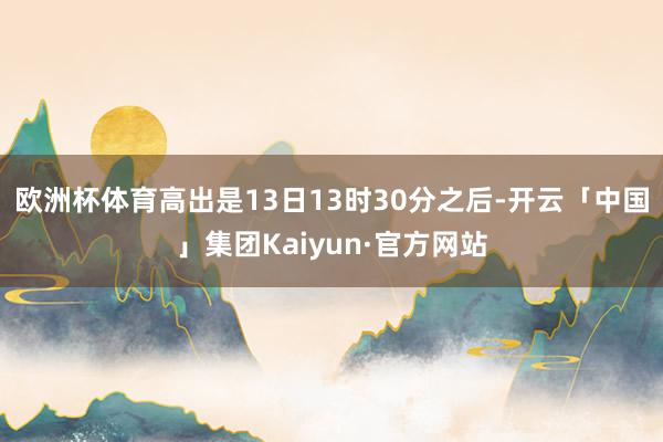 欧洲杯体育高出是13日13时30分之后-开云「中国」集团Kaiyun·官方网站