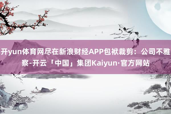 开yun体育网尽在新浪财经APP包袱裁剪：公司不雅察-开云「中国」集团Kaiyun·官方网站