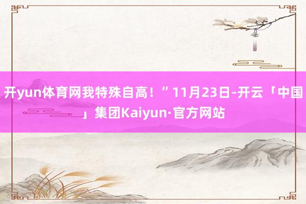 开yun体育网我特殊自高！”11月23日-开云「中国」集团Kaiyun·官方网站